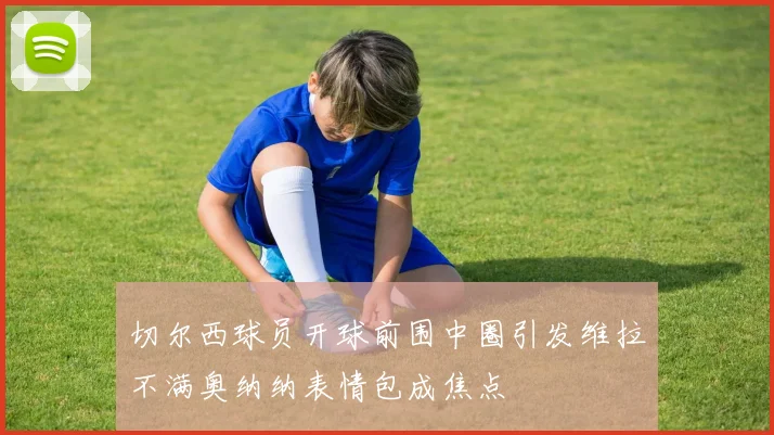 切尔西球员开球前围中圈引发维拉不满奥纳纳表情包成焦点