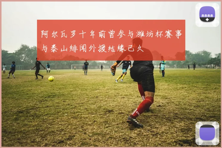 阿尔瓦罗十年前曾参与潍坊杯赛事与泰山绯闻外援结缘已久