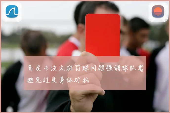 乌度卡谈文班罚球问题强调球队需避免过度身体对抗
