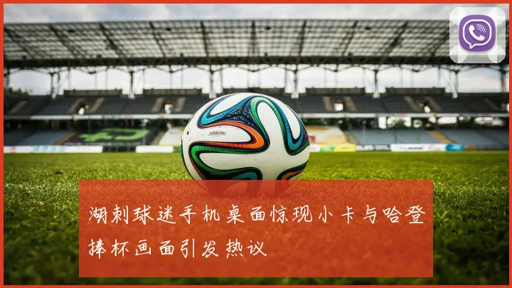 湖刺球迷手机桌面惊现小卡与哈登捧杯画面引发热议