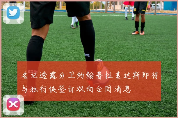 名记透露分卫约翰普拉基达斯即将与独行侠签订双向合同消息