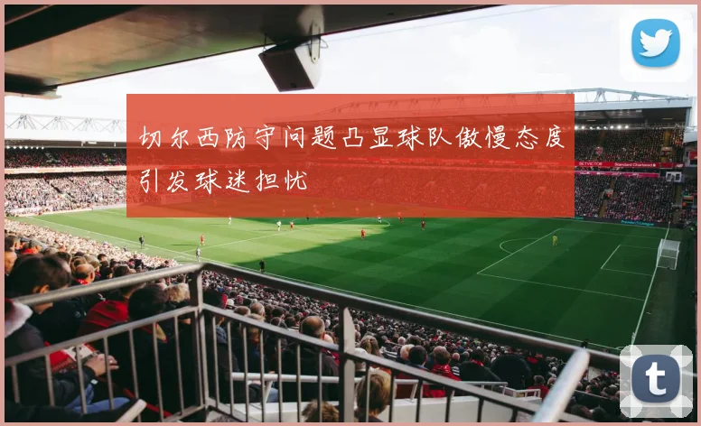 切尔西防守问题凸显球队傲慢态度引发球迷担忧