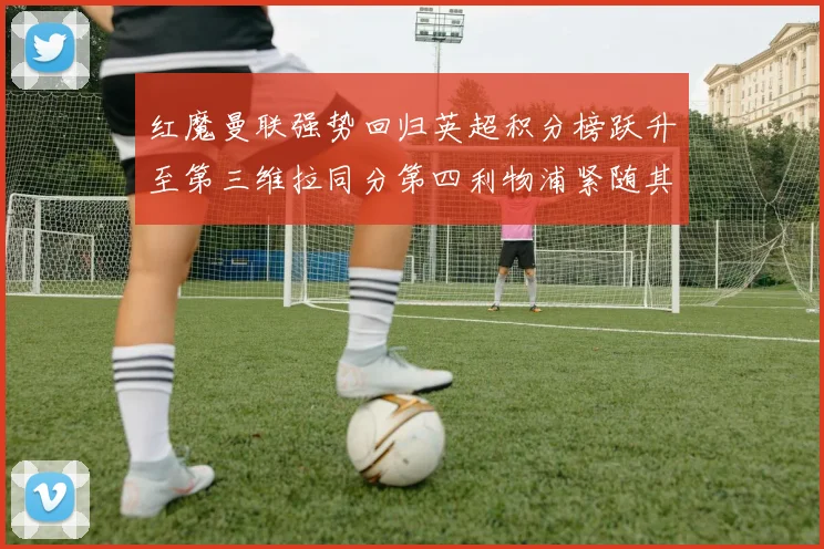 红魔曼联强势回归英超积分榜跃升至第三维拉同分第四利物浦紧随其后第五