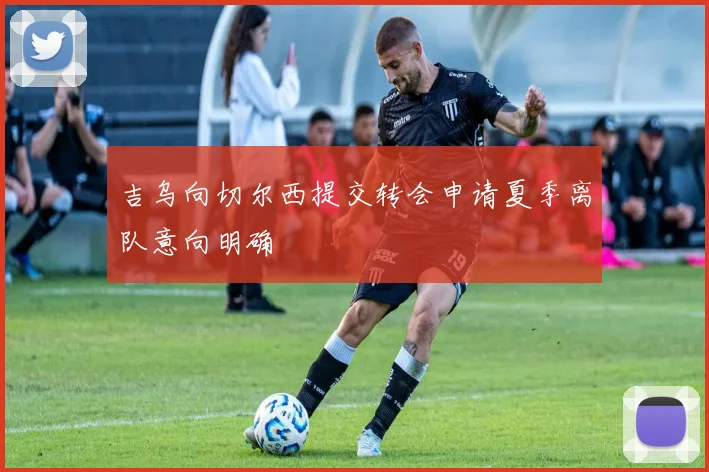 吉乌向切尔西提交转会申请夏季离队意向明确
