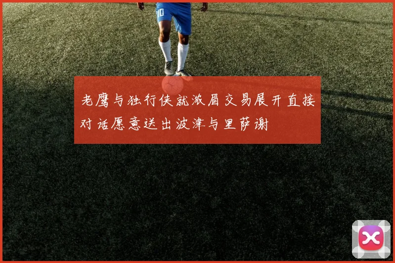 老鹰与独行侠就浓眉交易展开直接对话愿意送出波津与里萨谢
