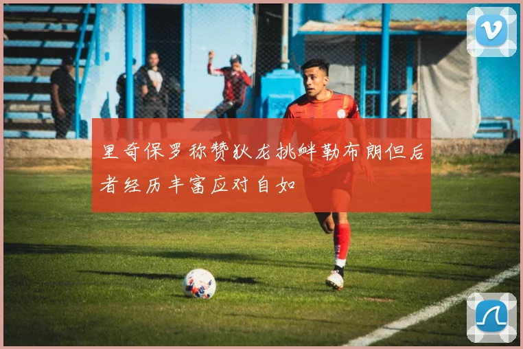 里奇保罗称赞狄龙挑衅勒布朗但后者经历丰富应对自如