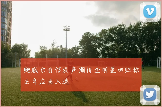 鲍威尔自信发声期待全明星回归称去年应当入选