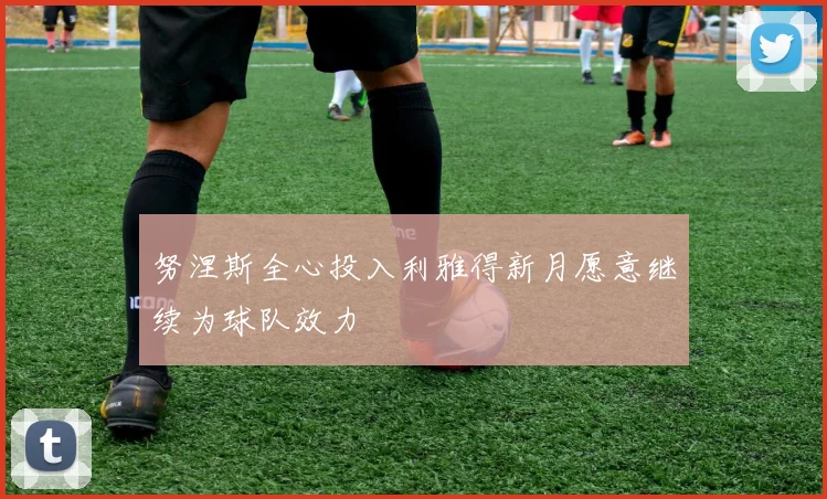 努涅斯全心投入利雅得新月愿意继续为球队效力