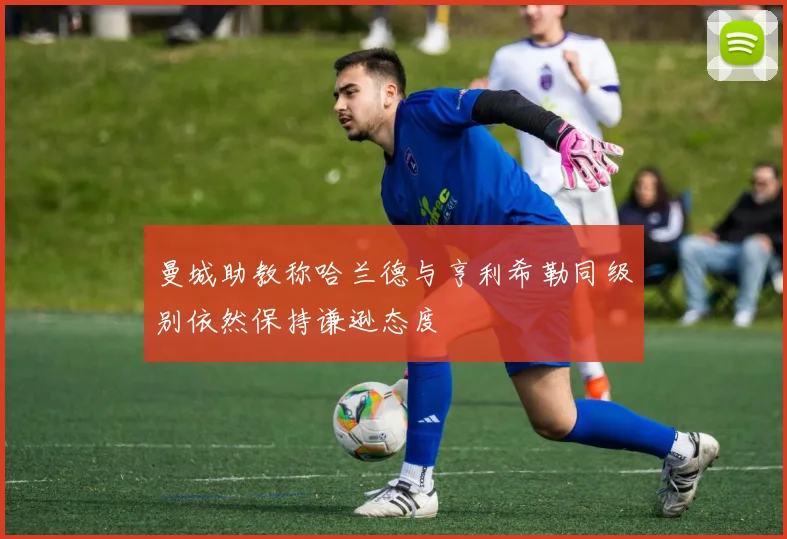 曼城助教称哈兰德与亨利希勒同级别依然保持谦逊态度