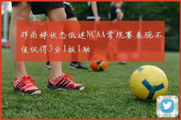 邓雨婷状态低迷NCAA常规赛表现不佳仅得3分1板1助