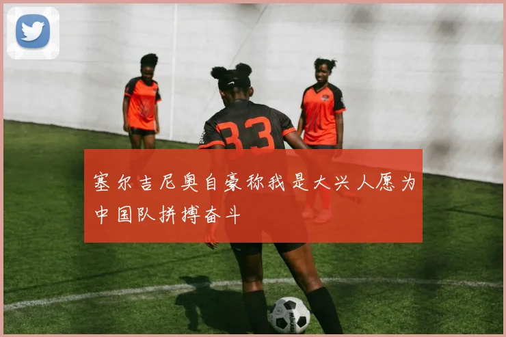 塞尔吉尼奥自豪称我是大兴人愿为中国队拼搏奋斗