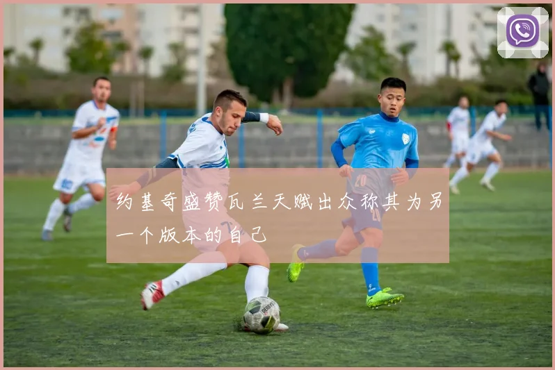 约基奇盛赞瓦兰天赋出众称其为另一个版本的自己