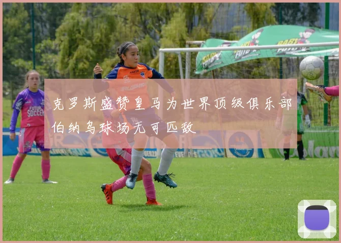 克罗斯盛赞皇马为世界顶级俱乐部伯纳乌球场无可匹敌