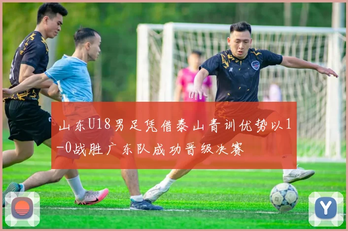山东U18男足凭借泰山青训优势以1-0战胜广东队成功晋级决赛