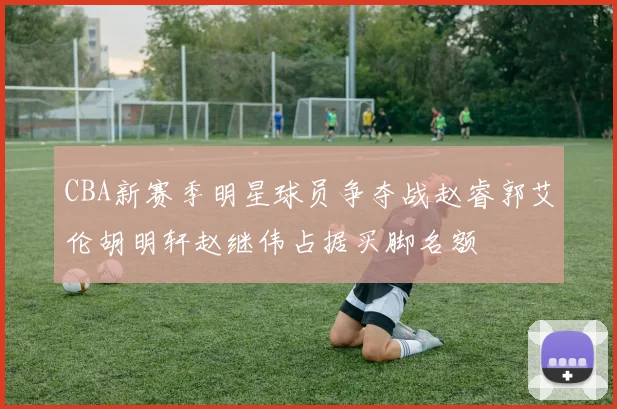 CBA新赛季明星球员争夺战赵睿郭艾伦胡明轩赵继伟占据买脚名额