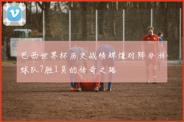 巴西世界杯历史战绩辉煌对阵非洲球队7胜1负的传奇之路