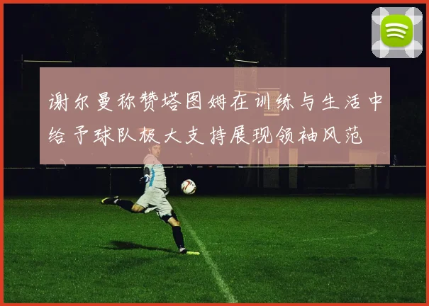 谢尔曼称赞塔图姆在训练与生活中给予球队极大支持展现领袖风范