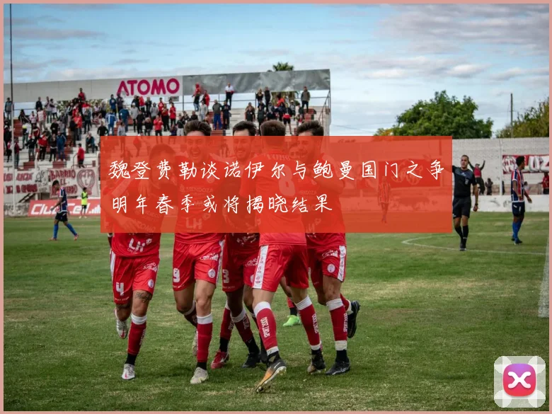 魏登费勒谈诺伊尔与鲍曼国门之争明年春季或将揭晓结果