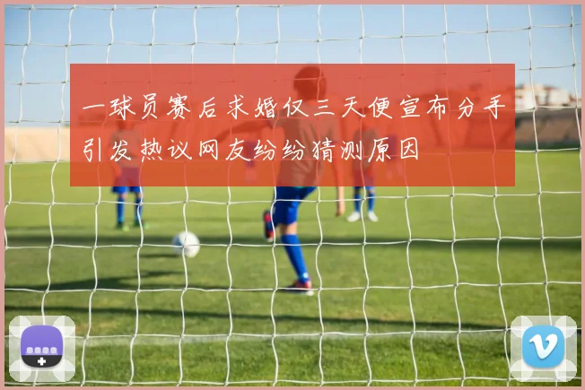 一球员赛后求婚仅三天便宣布分手引发热议网友纷纷猜测原因