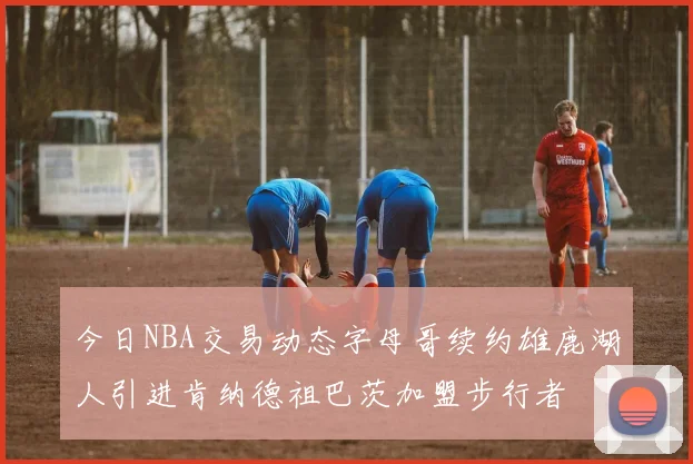 今日NBA交易动态字母哥续约雄鹿湖人引进肯纳德祖巴茨加盟步行者