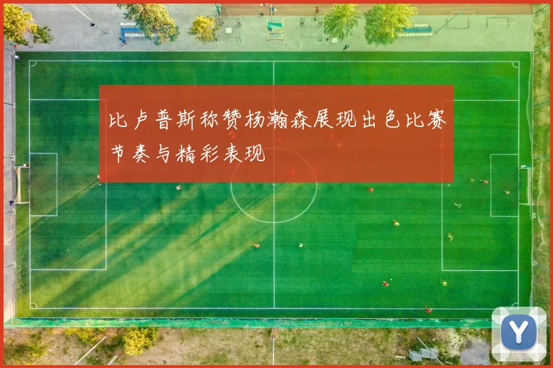 比卢普斯称赞杨瀚森展现出色比赛节奏与精彩表现