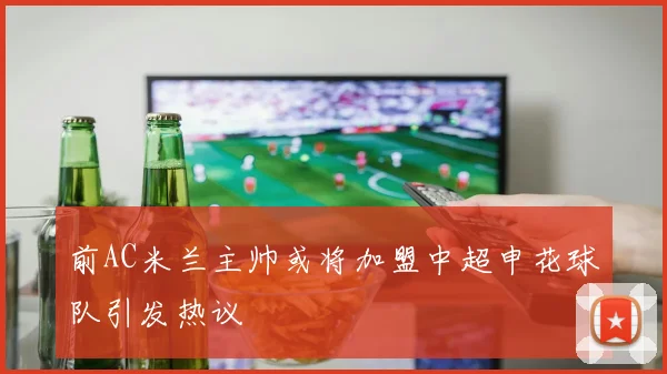 前AC米兰主帅或将加盟中超申花球队引发热议