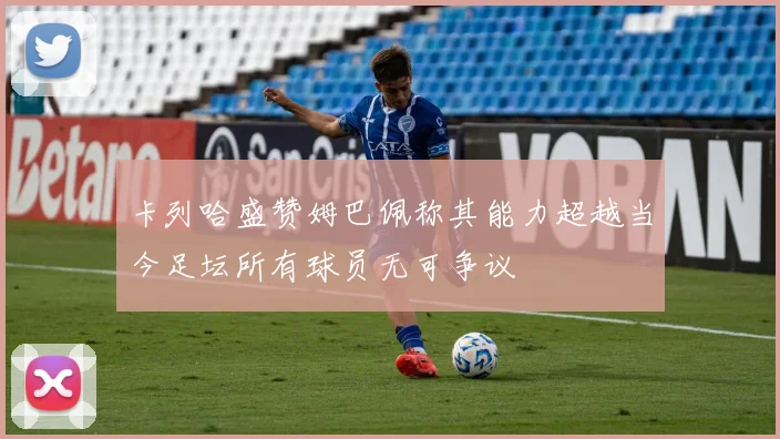 卡列哈盛赞姆巴佩称其能力超越当今足坛所有球员无可争议