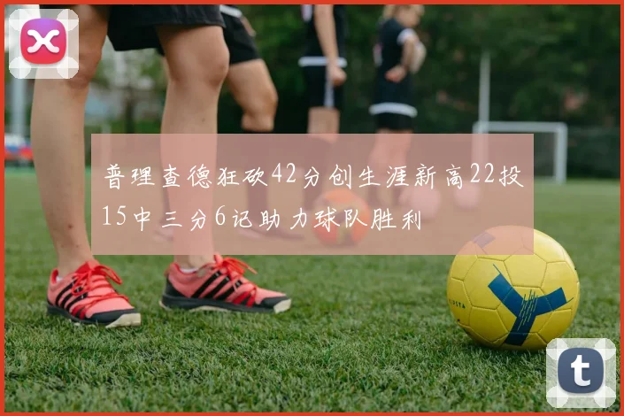 普理查德狂砍42分创生涯新高22投15中三分6记助力球队胜利