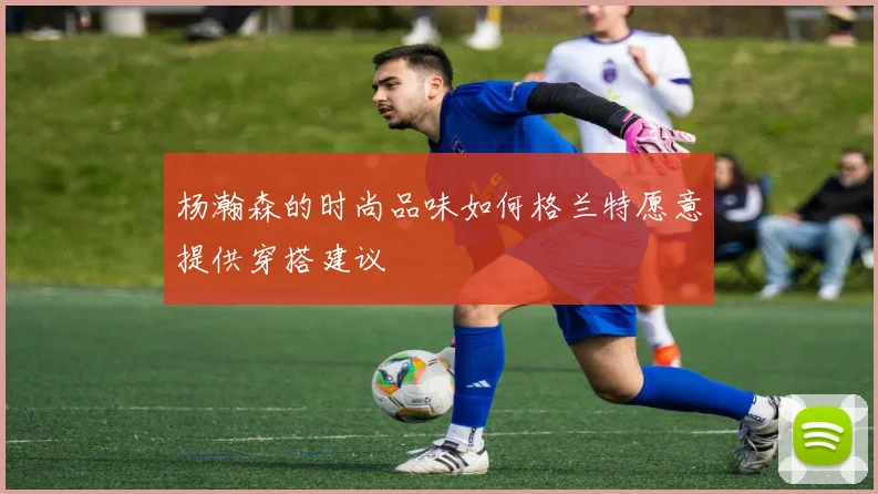 杨瀚森的时尚品味如何格兰特愿意提供穿搭建议