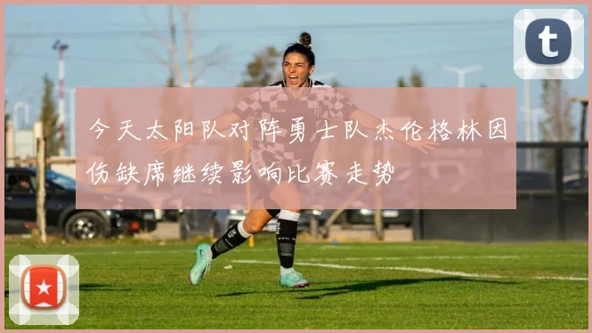 今天太阳队对阵勇士队杰伦格林因伤缺席继续影响比赛走势