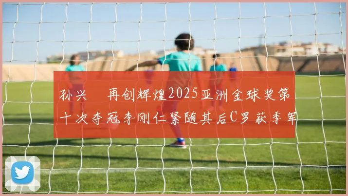 孙兴慜再创辉煌2025亚洲金球奖第十次夺冠李刚仁紧随其后C罗获季军