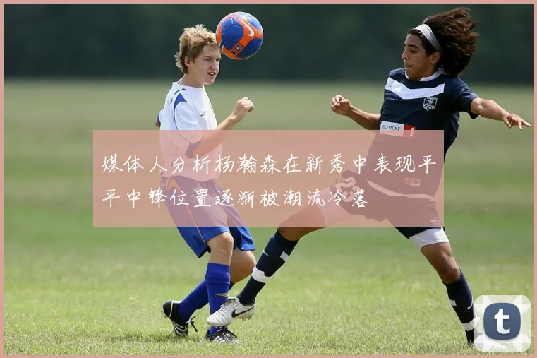 媒体人分析杨瀚森在新秀中表现平平中锋位置逐渐被潮流冷落