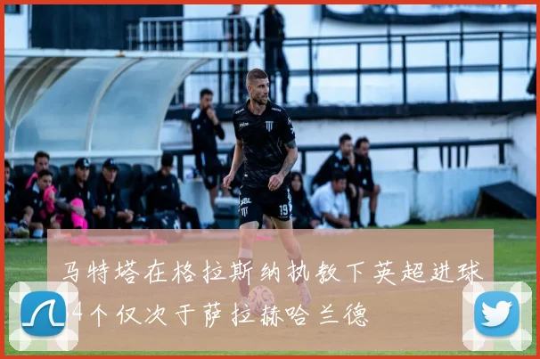马特塔在格拉斯纳执教下英超进球34个仅次于萨拉赫哈兰德