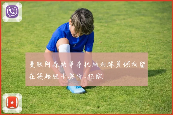 曼联阿森纳争夺托纳利球员倾向留在英超纽卡要价1亿欧