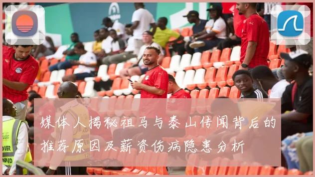 媒体人揭秘祖马与泰山传闻背后的推荐原因及薪资伤病隐患分析
