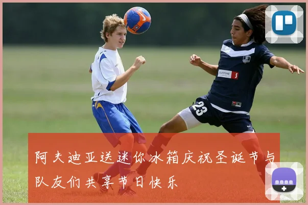 阿夫迪亚送迷你冰箱庆祝圣诞节与队友们共享节日快乐
