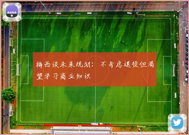 梅西谈未来规划：不考虑退役但渴望学习商业知识