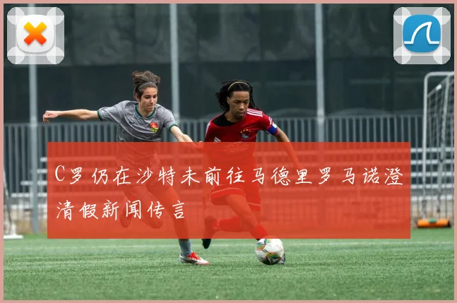 C罗仍在沙特未前往马德里罗马诺澄清假新闻传言