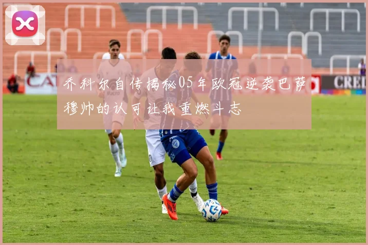 乔科尔自传揭秘05年欧冠逆袭巴萨穆帅的认可让我重燃斗志