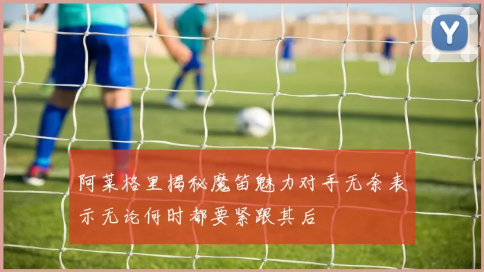 阿莱格里揭秘魔笛魅力对手无奈表示无论何时都要紧跟其后