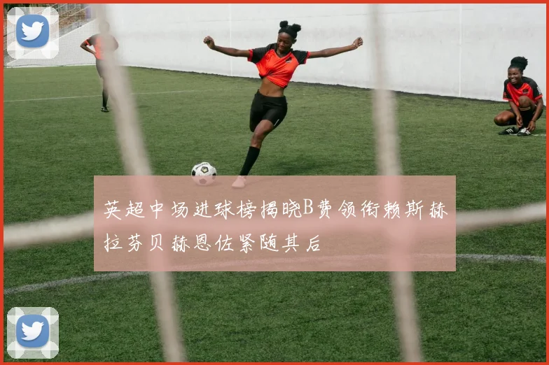 英超中场进球榜揭晓B费领衔赖斯赫拉芬贝赫恩佐紧随其后