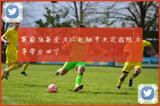 赛前准备全力以赴细节决定成败力争带分回宁