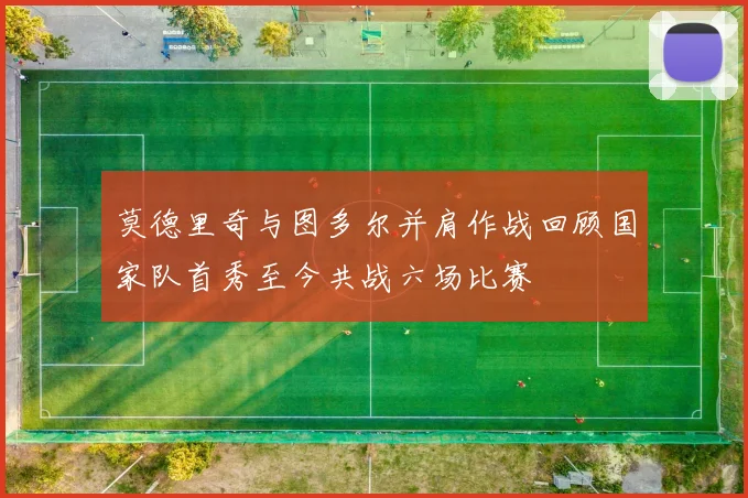 莫德里奇与图多尔并肩作战回顾国家队首秀至今共战六场比赛