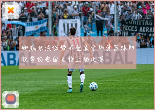 鲍威尔谈伤势不重表示热爱篮球即使带伤也能坚持上场比赛