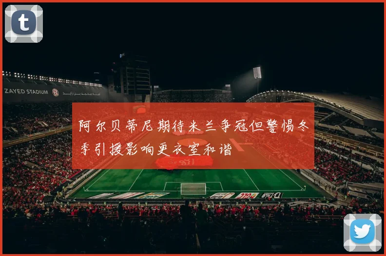 阿尔贝蒂尼期待米兰争冠但警惕冬季引援影响更衣室和谐