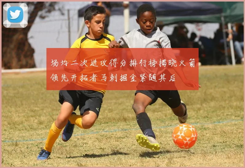 场均二次进攻得分排行榜揭晓火箭领先开拓者马刺掘金紧随其后